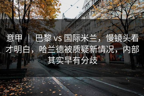 意甲 ｜ 巴黎 vs 国际米兰，慢镜头看才明白，哈兰德被质疑新情况，内部其实早有分歧