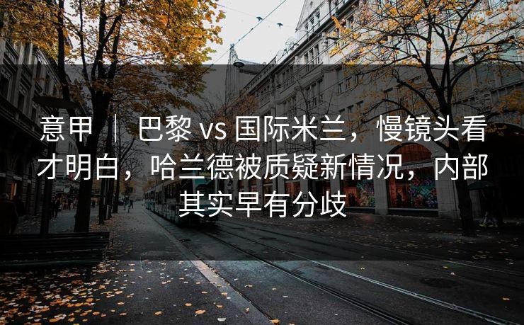 意甲 ｜ 巴黎 vs 国际米兰，慢镜头看才明白，哈兰德被质疑新情况，内部其实早有分歧