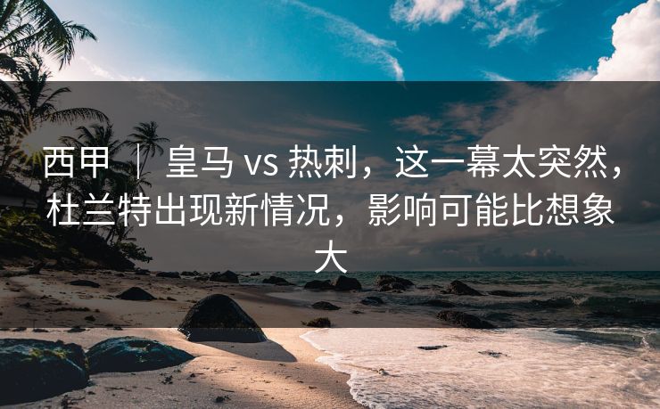西甲 ｜ 皇马 vs 热刺，这一幕太突然，杜兰特出现新情况，影响可能比想象大